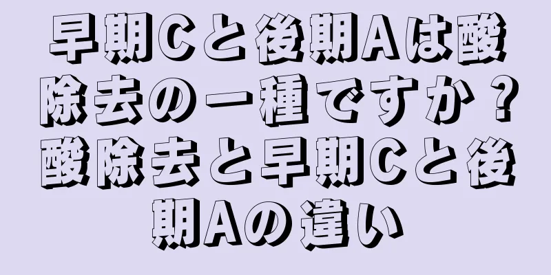 早期Cと後期Aは酸除去の一種ですか？酸除去と早期Cと後期Aの違い