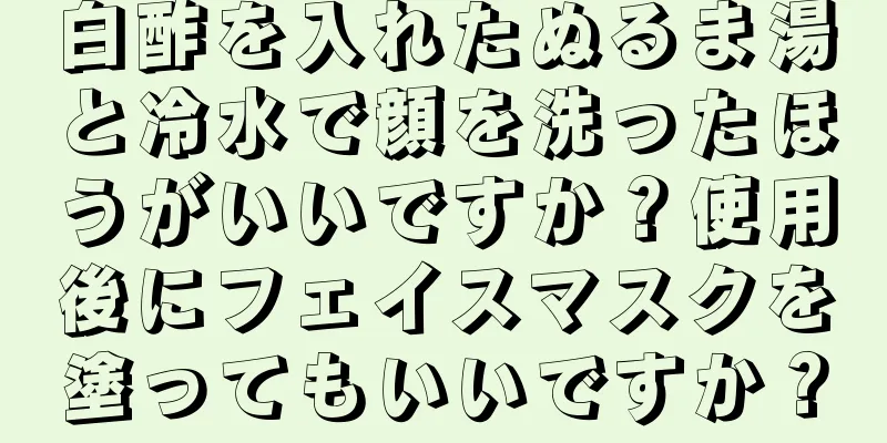 白酢を入れたぬるま湯と冷水で顔を洗ったほうがいいですか？使用後にフェイスマスクを塗ってもいいですか？