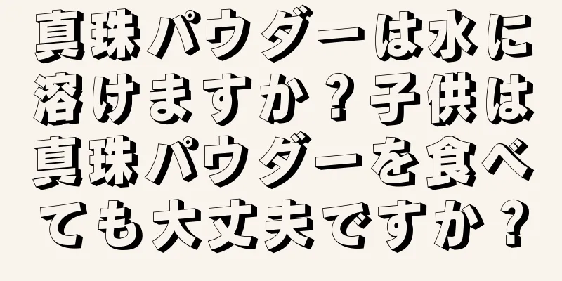 真珠パウダーは水に溶けますか？子供は真珠パウダーを食べても大丈夫ですか？