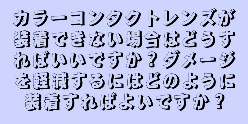 カラーコンタクトレンズが装着できない場合はどうすればいいですか？ダメージを軽減するにはどのように装着すればよいですか？