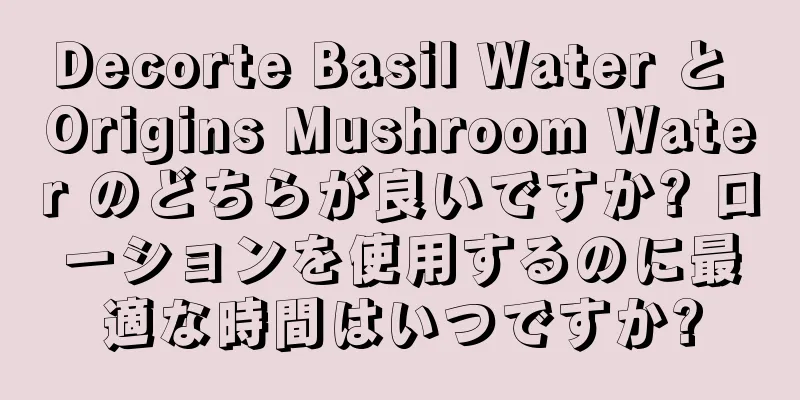 Decorte Basil Water と Origins Mushroom Water のどちらが良いですか? ローションを使用するのに最適な時間はいつですか?