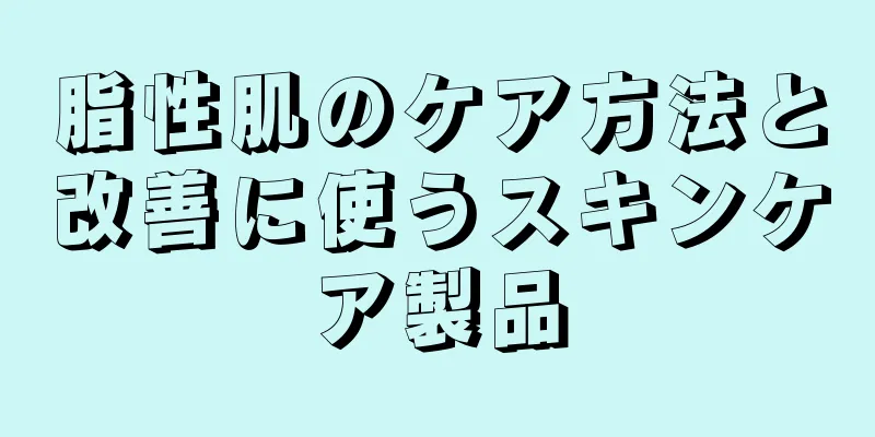 脂性肌のケア方法と改善に使うスキンケア製品