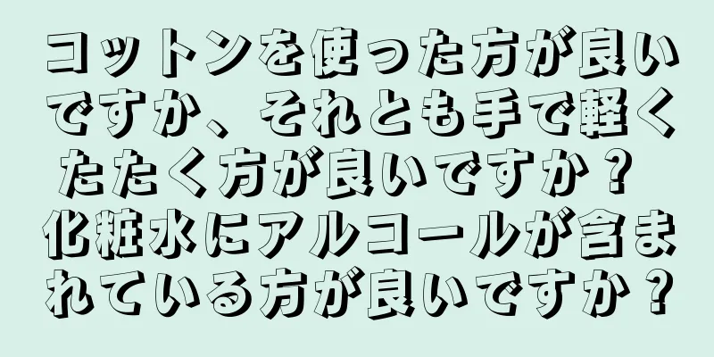 コットンを使った方が良いですか、それとも手で軽くたたく方が良いですか？ 化粧水にアルコールが含まれている方が良いですか？