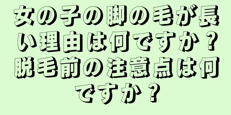 女の子の脚の毛が長い理由は何ですか？脱毛前の注意点は何ですか？