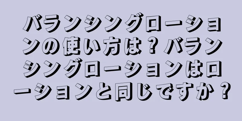 バランシングローションの使い方は？バランシングローションはローションと同じですか？