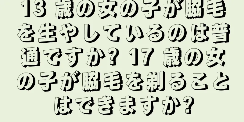 13 歳の女の子が脇毛を生やしているのは普通ですか? 17 歳の女の子が脇毛を剃ることはできますか?