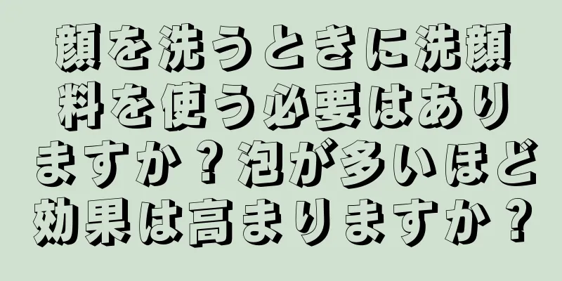 顔を洗うときに洗顔料を使う必要はありますか？泡が多いほど効果は高まりますか？