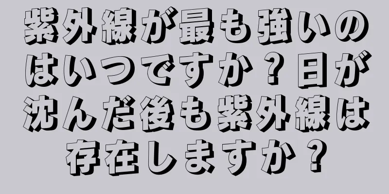 紫外線が最も強いのはいつですか？日が沈んだ後も紫外線は存在しますか？