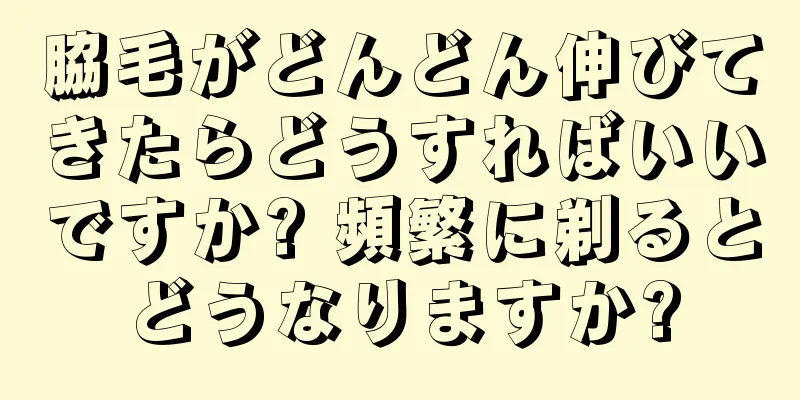 脇毛がどんどん伸びてきたらどうすればいいですか? 頻繁に剃るとどうなりますか?