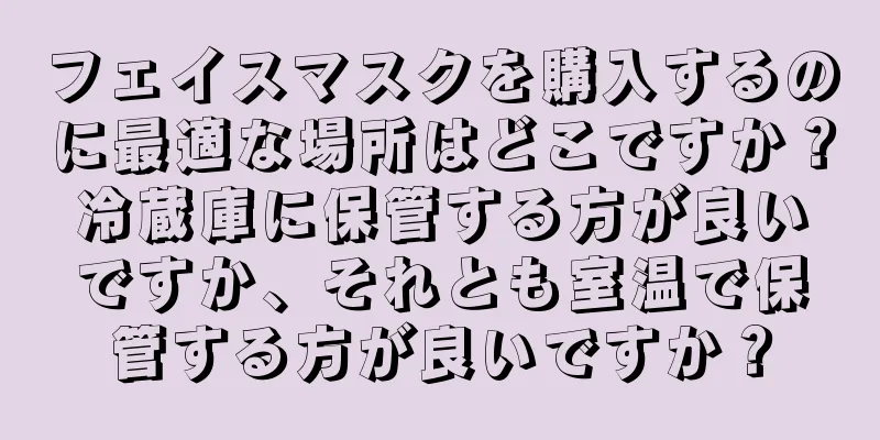 フェイスマスクを購入するのに最適な場所はどこですか？冷蔵庫に保管する方が良いですか、それとも室温で保管する方が良いですか？