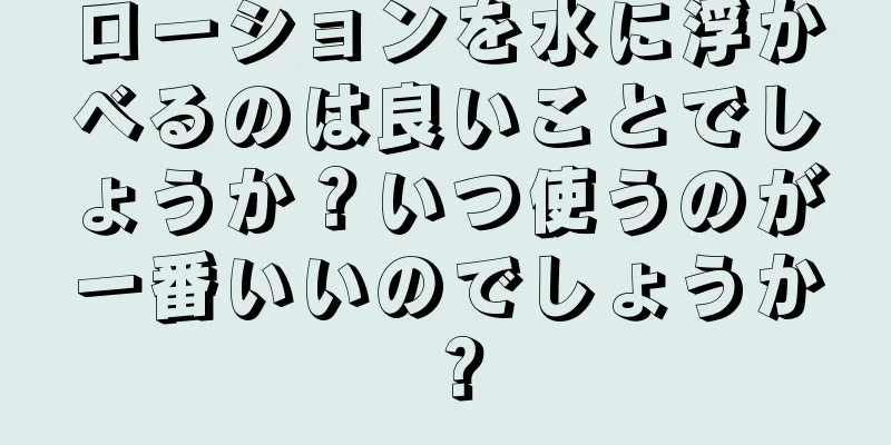 ローションを水に浮かべるのは良いことでしょうか？いつ使うのが一番いいのでしょうか？