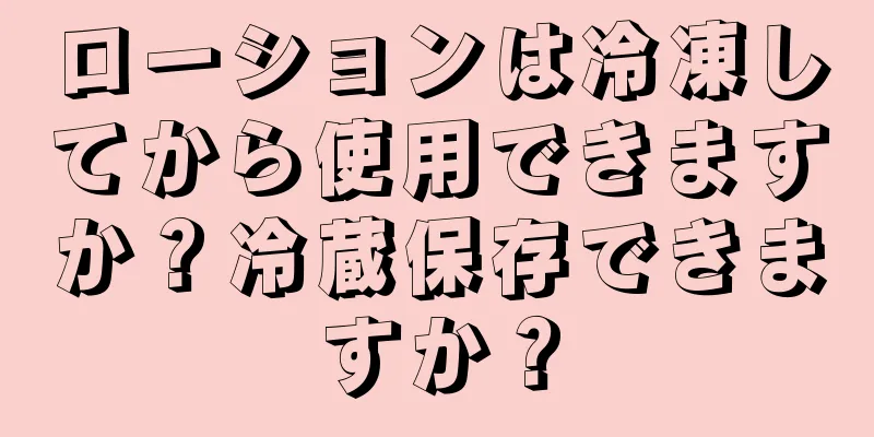 ローションは冷凍してから使用できますか？冷蔵保存できますか？