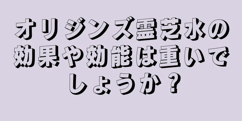 オリジンズ霊芝水の効果や効能は重いでしょうか？