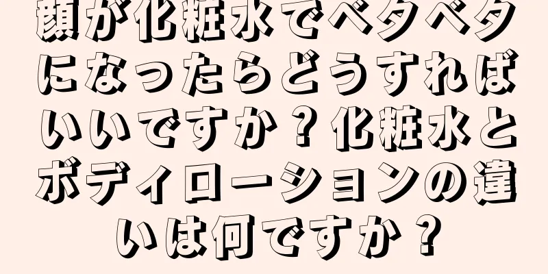 顔が化粧水でベタベタになったらどうすればいいですか？化粧水とボディローションの違いは何ですか？