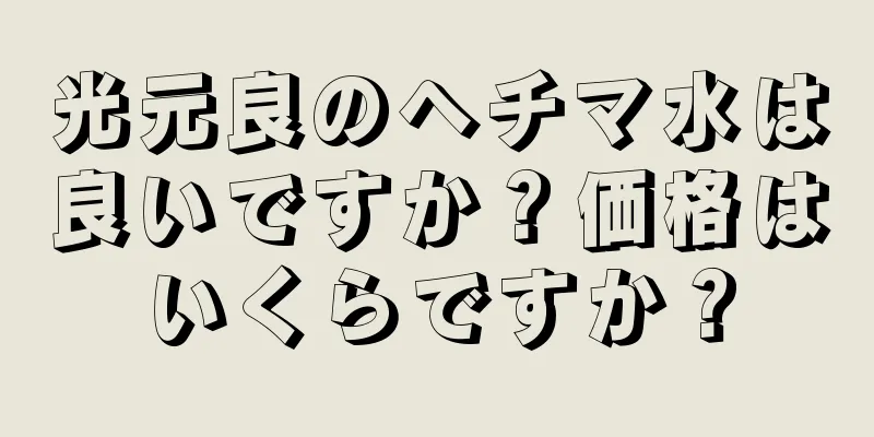 光元良のヘチマ水は良いですか？価格はいくらですか？