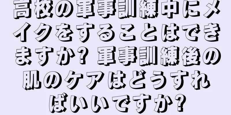 高校の軍事訓練中にメイクをすることはできますか? 軍事訓練後の肌のケアはどうすればいいですか?