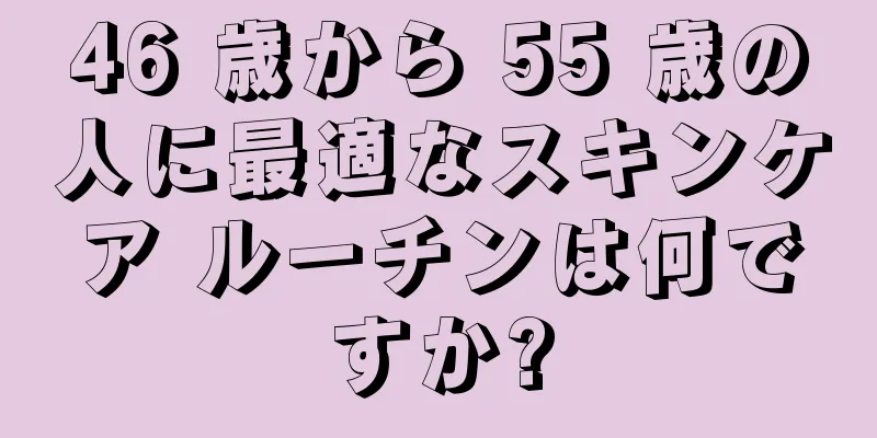 46 歳から 55 歳の人に最適なスキンケア ルーチンは何ですか?