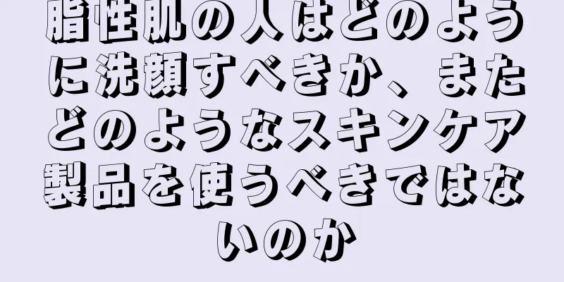 脂性肌の人はどのように洗顔すべきか、またどのようなスキンケア製品を使うべきではないのか