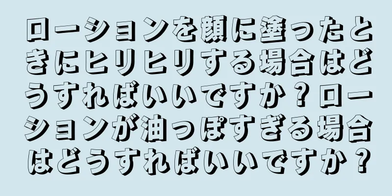 ローションを顔に塗ったときにヒリヒリする場合はどうすればいいですか？ローションが油っぽすぎる場合はどうすればいいですか？