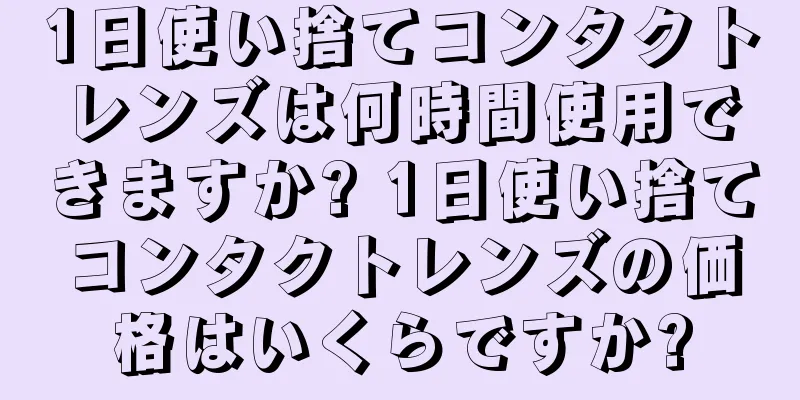 1日使い捨てコンタクトレンズは何時間使用できますか? 1日使い捨てコンタクトレンズの価格はいくらですか?