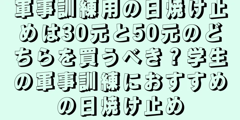 軍事訓練用の日焼け止めは30元と50元のどちらを買うべき？学生の軍事訓練におすすめの日焼け止め