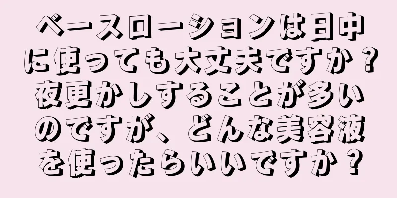 ベースローションは日中に使っても大丈夫ですか？夜更かしすることが多いのですが、どんな美容液を使ったらいいですか？