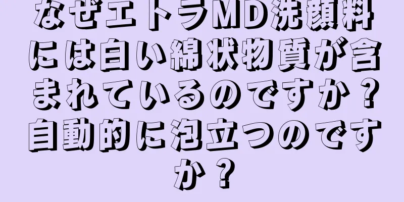 なぜエトラMD洗顔料には白い綿状物質が含まれているのですか？自動的に泡立つのですか？