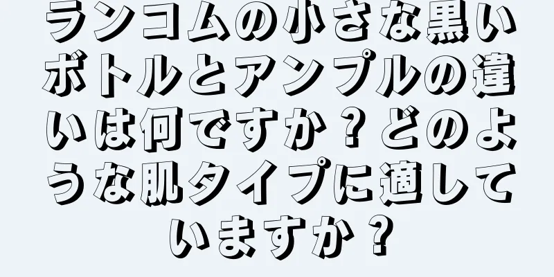 ランコムの小さな黒いボトルとアンプルの違いは何ですか？どのような肌タイプに適していますか？