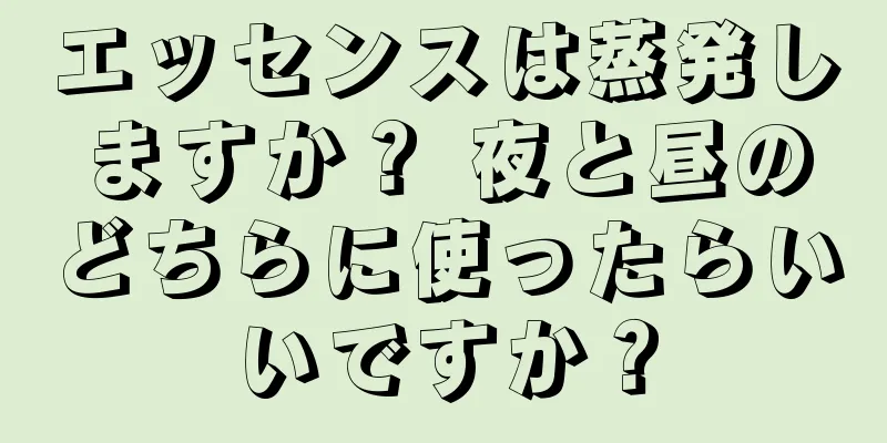 エッセンスは蒸発しますか？ 夜と昼のどちらに使ったらいいですか？