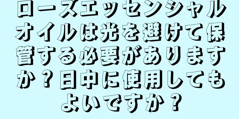 ローズエッセンシャルオイルは光を避けて保管する必要がありますか？日中に使用してもよいですか？