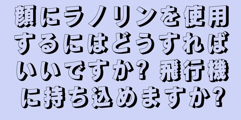 顔にラノリンを使用するにはどうすればいいですか? 飛行機に持ち込めますか?