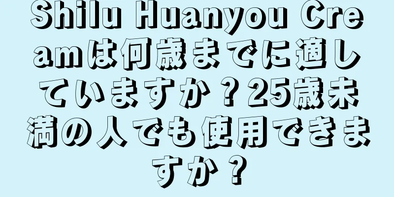 Shilu Huanyou Creamは何歳までに適していますか？25歳未満の人でも使用できますか？