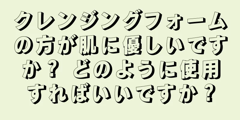 クレンジングフォームの方が肌に優しいですか？ どのように使用すればいいですか？