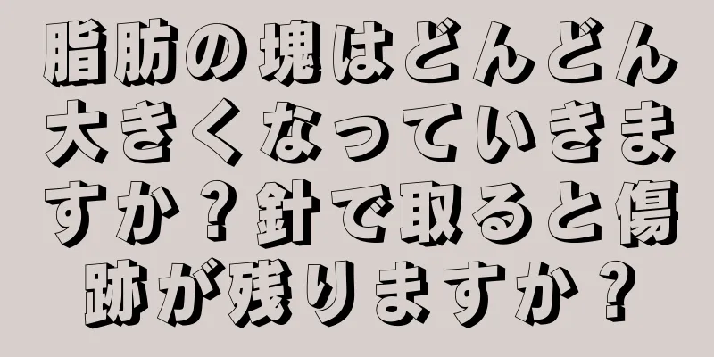 脂肪の塊はどんどん大きくなっていきますか？針で取ると傷跡が残りますか？