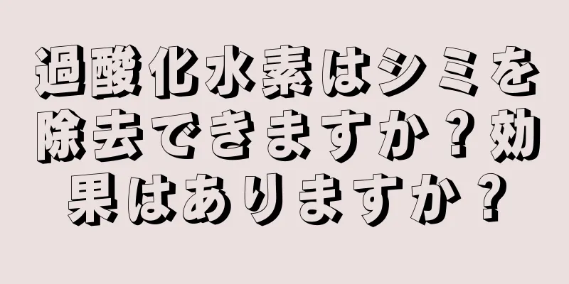 過酸化水素はシミを除去できますか？効果はありますか？