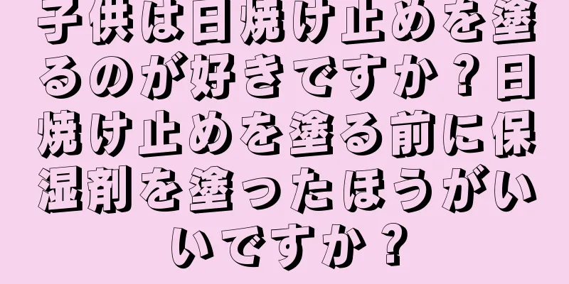 子供は日焼け止めを塗るのが好きですか？日焼け止めを塗る前に保湿剤を塗ったほうがいいですか？