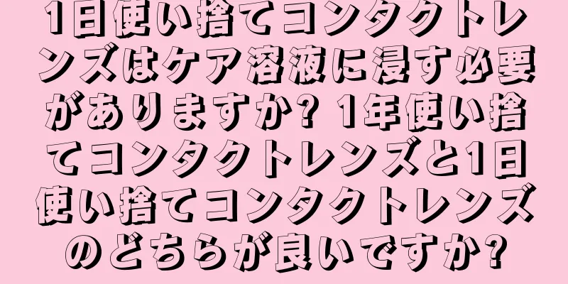 1日使い捨てコンタクトレンズはケア溶液に浸す必要がありますか? 1年使い捨てコンタクトレンズと1日使い捨てコンタクトレンズのどちらが良いですか?