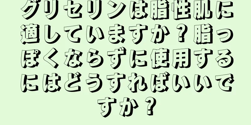 グリセリンは脂性肌に適していますか？脂っぽくならずに使用するにはどうすればいいですか？