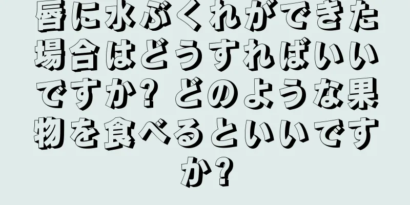 唇に水ぶくれができた場合はどうすればいいですか? どのような果物を食べるといいですか?