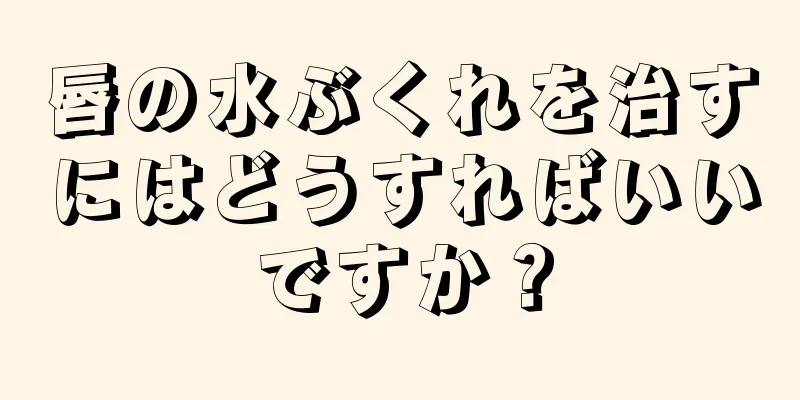 唇の水ぶくれを治すにはどうすればいいですか？