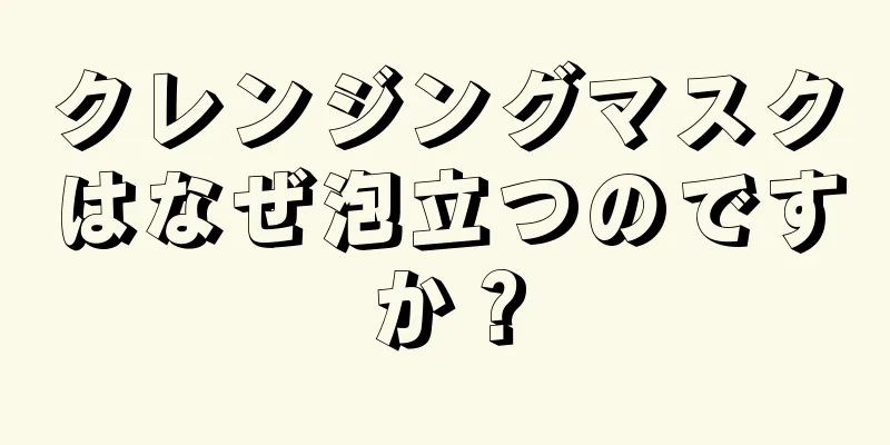 クレンジングマスクはなぜ泡立つのですか？