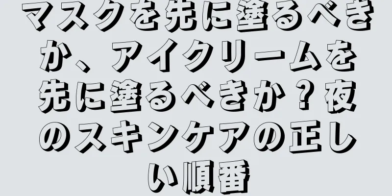 マスクを先に塗るべきか、アイクリームを先に塗るべきか？夜のスキンケアの正しい順番