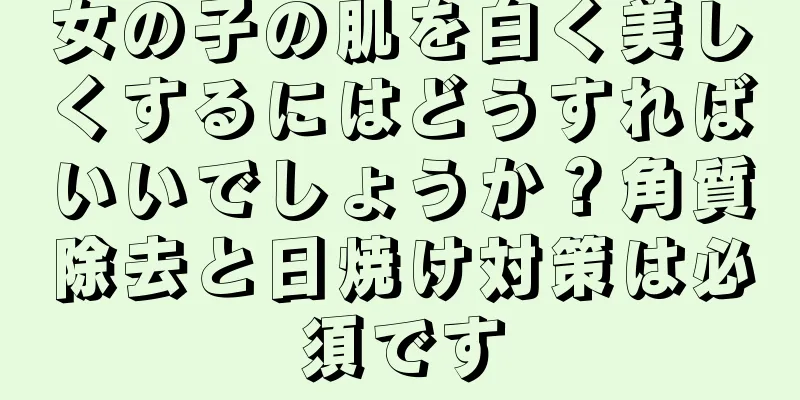 女の子の肌を白く美しくするにはどうすればいいでしょうか？角質除去と日焼け対策は必須です