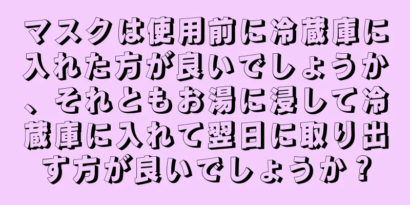 マスクは使用前に冷蔵庫に入れた方が良いでしょうか、それともお湯に浸して冷蔵庫に入れて翌日に取り出す方が良いでしょうか？
