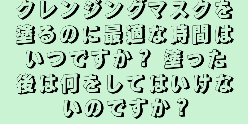 クレンジングマスクを塗るのに最適な時間はいつですか？ 塗った後は何をしてはいけないのですか？