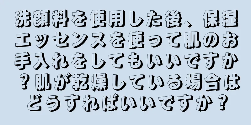 洗顔料を使用した後、保湿エッセンスを使って肌のお手入れをしてもいいですか？肌が乾燥している場合はどうすればいいですか？