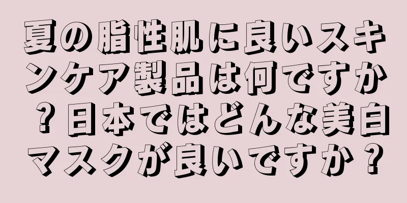 夏の脂性肌に良いスキンケア製品は何ですか？日本ではどんな美白マスクが良いですか？