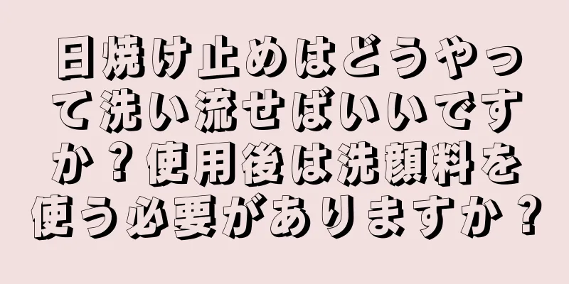 日焼け止めはどうやって洗い流せばいいですか？使用後は洗顔料を使う必要がありますか？