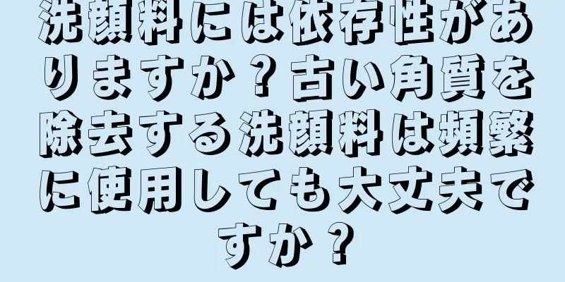 洗顔料には依存性がありますか？古い角質を除去する洗顔料は頻繁に使用しても大丈夫ですか？