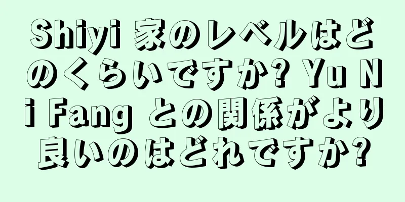 Shiyi 家のレベルはどのくらいですか? Yu Ni Fang との関係がより良いのはどれですか?